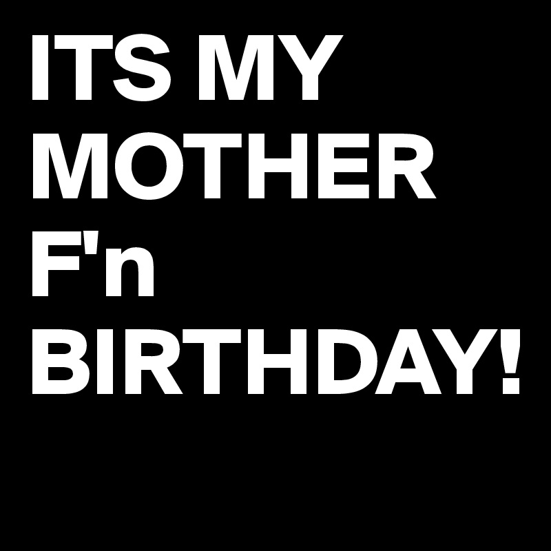 ITS MY MOTHER F'n BIRTHDAY!