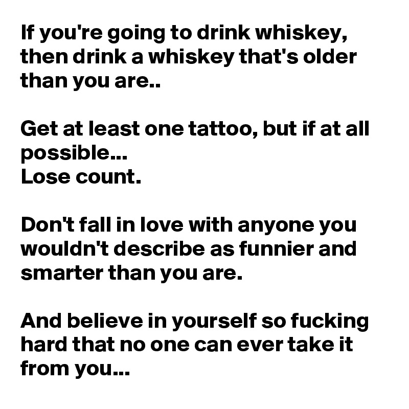 If you're going to drink whiskey, then drink a whiskey that's older than you are..

Get at least one tattoo, but if at all possible...
Lose count.

Don't fall in love with anyone you wouldn't describe as funnier and smarter than you are.

And believe in yourself so fucking hard that no one can ever take it from you...