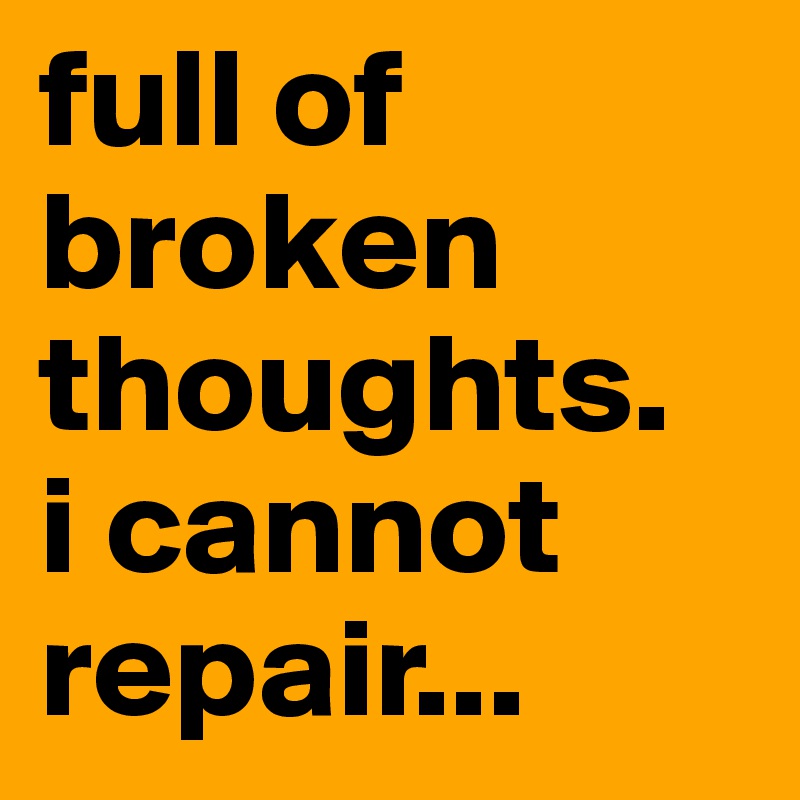 full of broken thoughts.
i cannot repair...