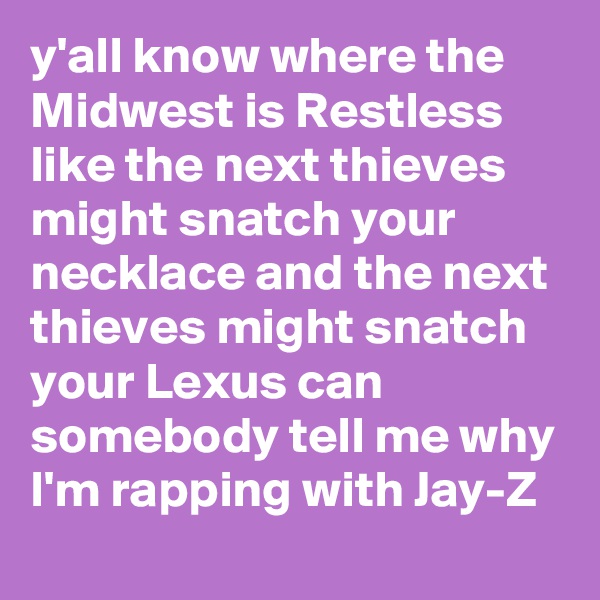 y'all know where the Midwest is Restless like the next thieves might snatch your necklace and the next thieves might snatch your Lexus can somebody tell me why I'm rapping with Jay-Z