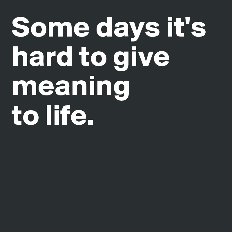 Some days it's hard to give meaning 
to life. 


