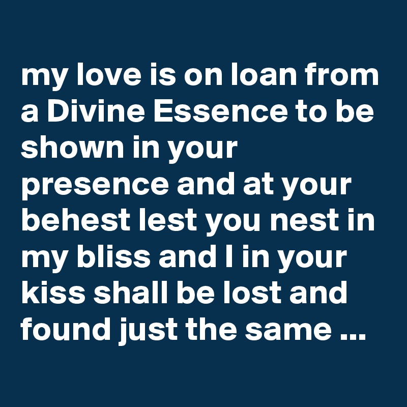 
my love is on loan from a Divine Essence to be shown in your presence and at your behest lest you nest in my bliss and I in your kiss shall be lost and found just the same ...
