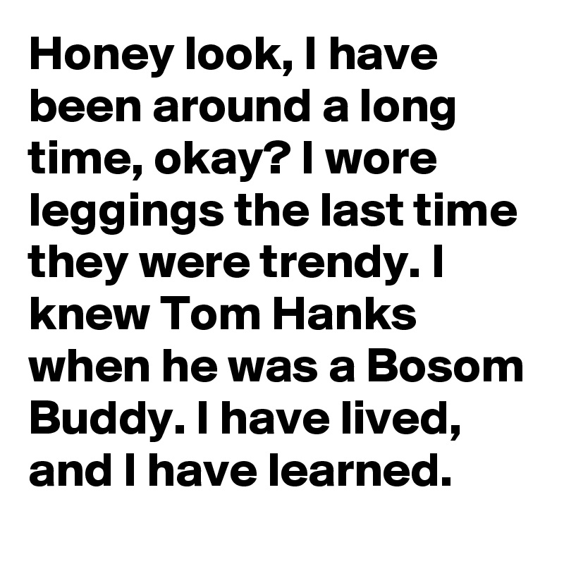 Honey look, I have been around a long time, okay? I wore leggings the last time they were trendy. I knew Tom Hanks when he was a Bosom Buddy. I have lived, and I have learned.