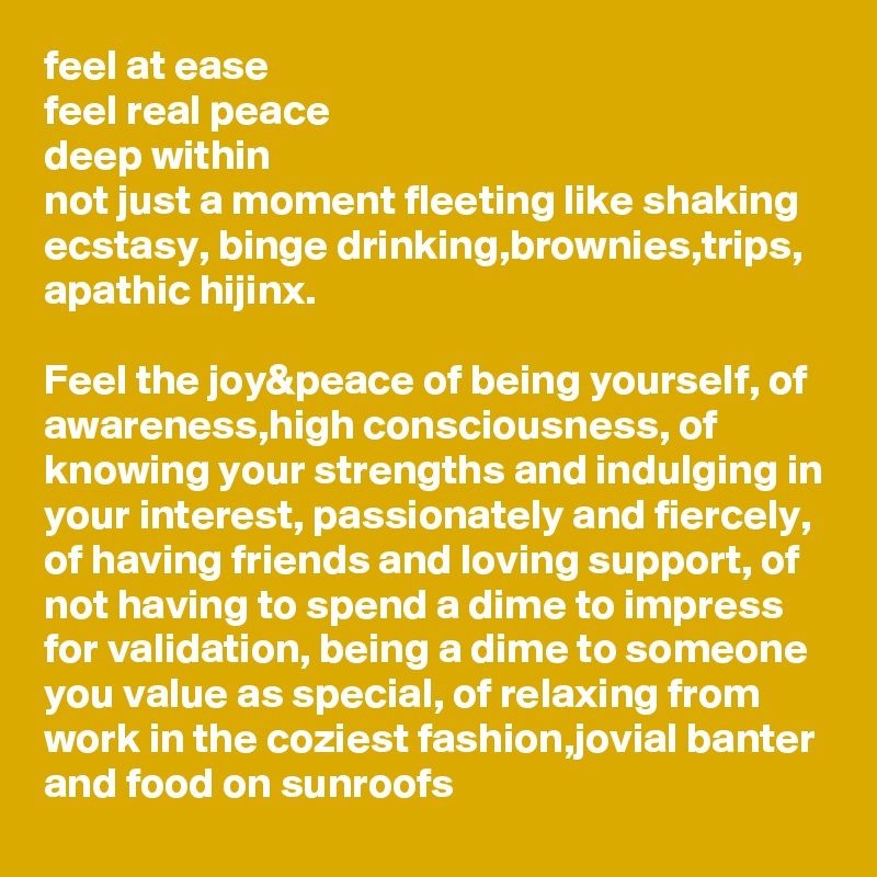 feel at ease
feel real peace 
deep within
not just a moment fleeting like shaking ecstasy, binge drinking,brownies,trips, apathic hijinx.

Feel the joy&peace of being yourself, of awareness,high consciousness, of knowing your strengths and indulging in your interest, passionately and fiercely, of having friends and loving support, of not having to spend a dime to impress for validation, being a dime to someone you value as special, of relaxing from work in the coziest fashion,jovial banter and food on sunroofs 