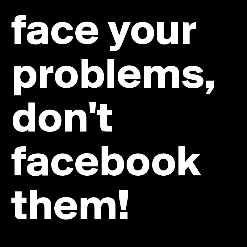 face your problems, don't facebook them!