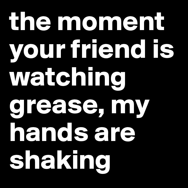 the moment your friend is watching grease, my hands are shaking 