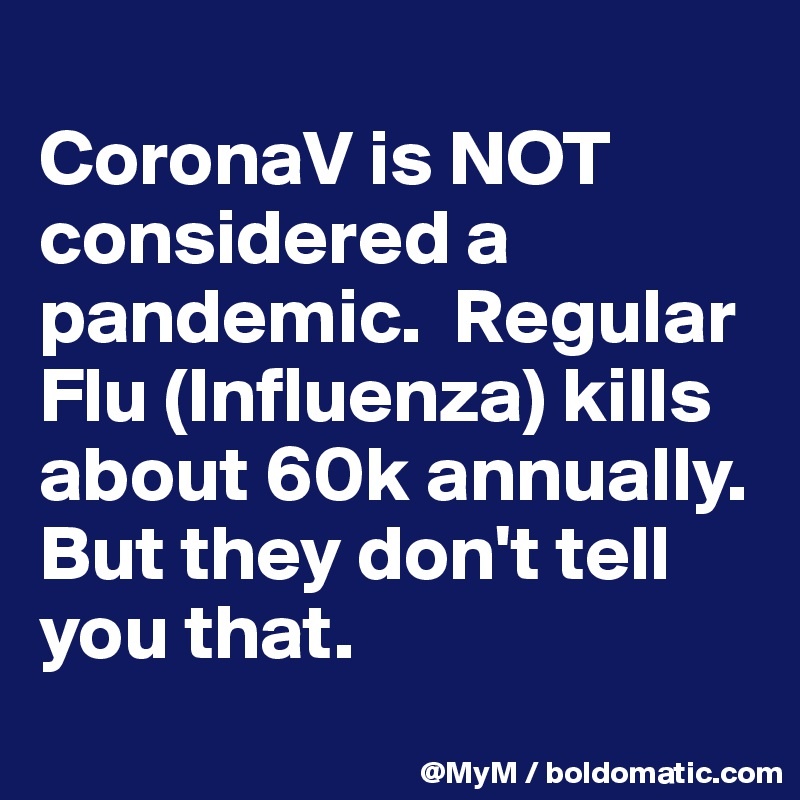 
CoronaV is NOT considered a pandemic.  Regular Flu (Influenza) kills about 60k annually. But they don't tell you that.
