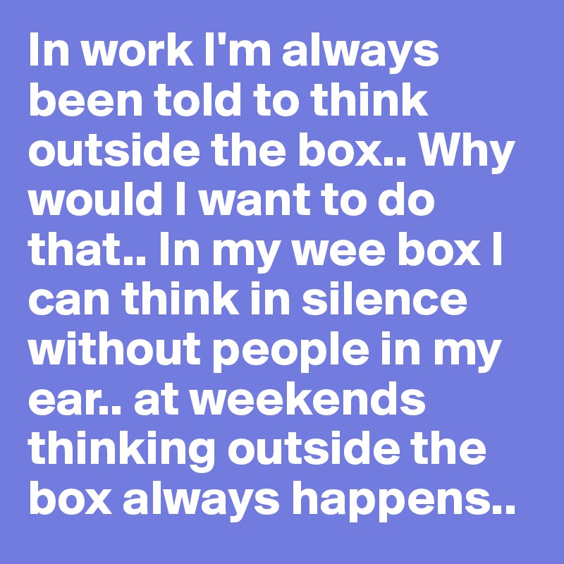 In work I'm always been told to think outside the box.. Why would I want to do that.. In my wee box I can think in silence without people in my ear.. at weekends thinking outside the box always happens..