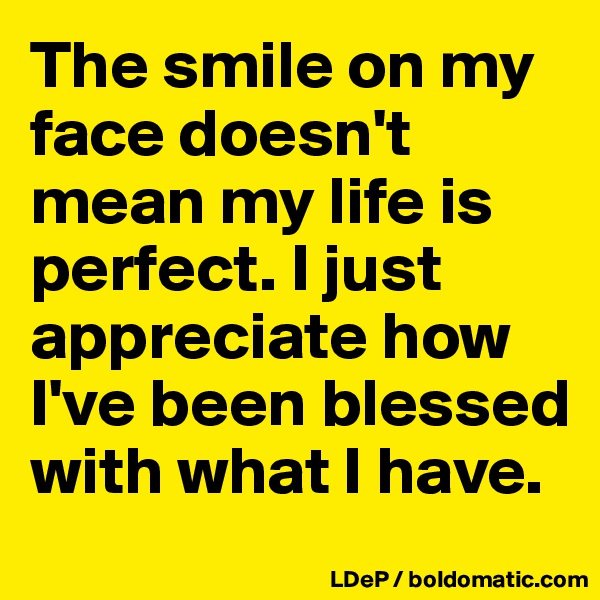 The smile on my face doesn't mean my life is perfect. I just appreciate how  I've been blessed with what I have. 