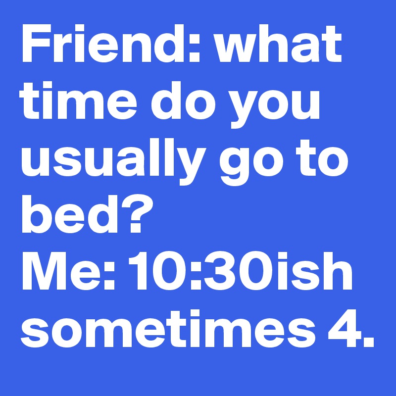 Friend: what time do you usually go to bed?
Me: 10:30ish sometimes 4.