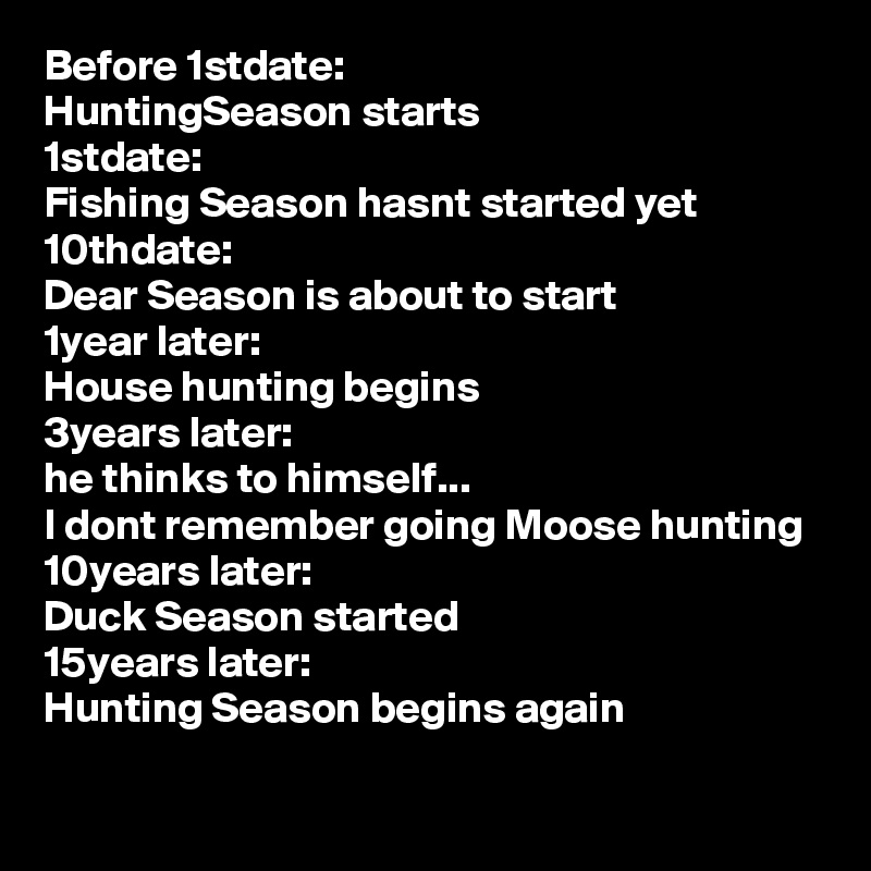 Before 1stdate:
HuntingSeason starts
1stdate:
Fishing Season hasnt started yet
10thdate:
Dear Season is about to start
1year later:
House hunting begins 
3years later:
he thinks to himself...
I dont remember going Moose hunting
10years later:
Duck Season started 
15years later:
Hunting Season begins again
