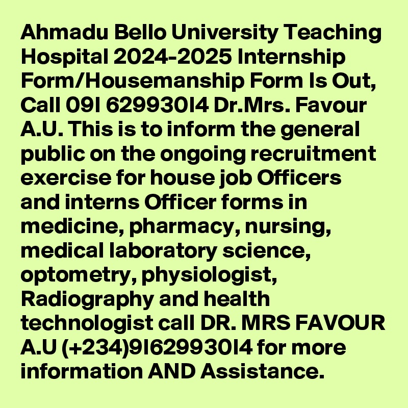 Ahmadu Bello University Teaching Hospital 2024-2025 Internship Form/Housemanship Form Is Out, Call 09I 629930I4 Dr.Mrs. Favour A.U. This is to inform the general public on the ongoing recruitment exercise for house job Officers and interns Officer forms in medicine, pharmacy, nursing, medical laboratory science, optometry, physiologist, Radiography and health technologist call DR. MRS FAVOUR A.U (+234)9I629930I4 for more information AND Assistance.