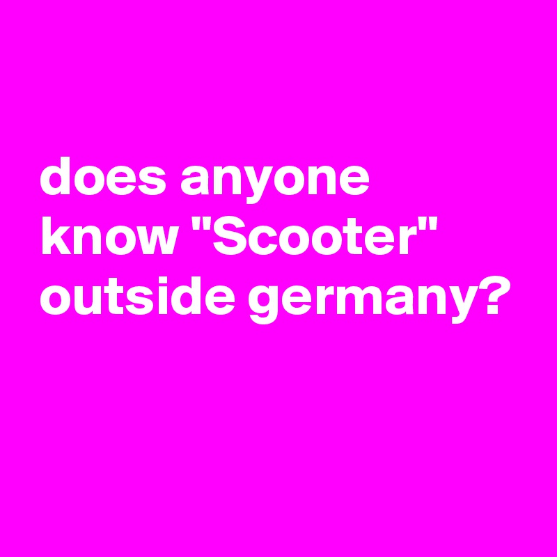 

 does anyone
 know "Scooter"
 outside germany?


