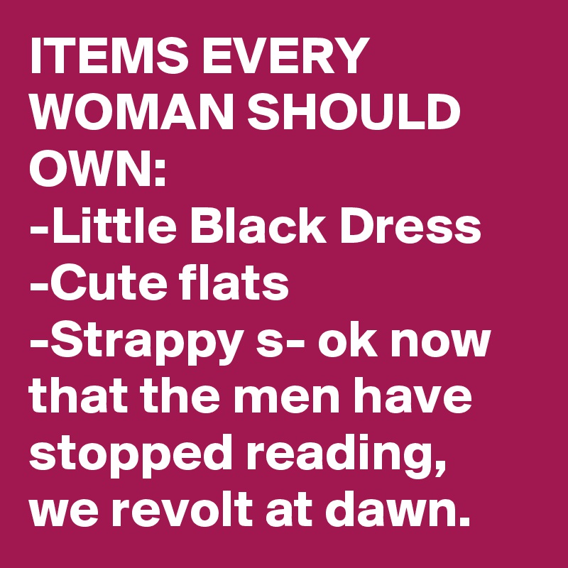 ITEMS EVERY WOMAN SHOULD OWN:
-Little Black Dress
-Cute flats
-Strappy s- ok now that the men have stopped reading, we revolt at dawn.