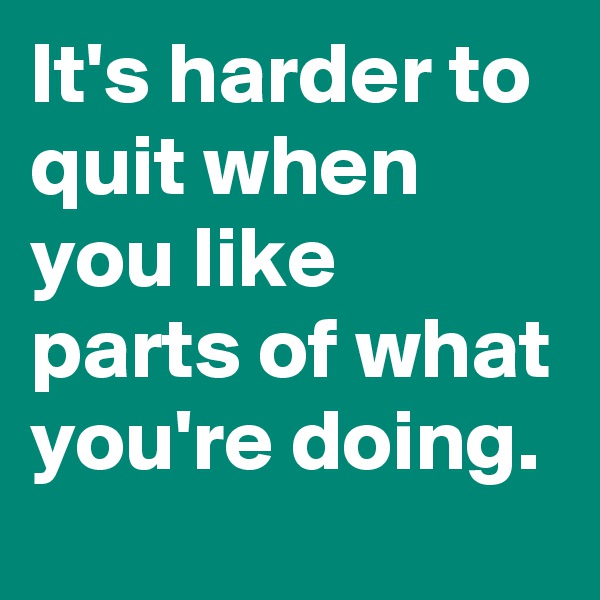 It's harder to quit when you like parts of what you're doing.