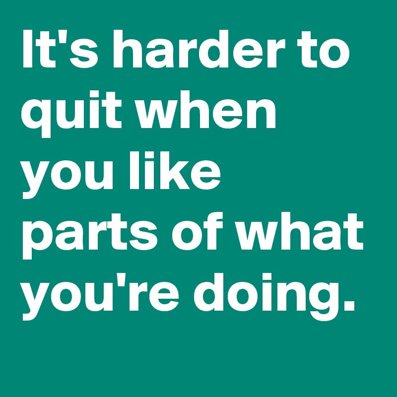 It's harder to quit when you like parts of what you're doing.