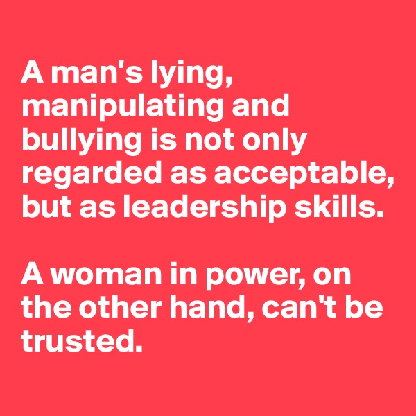 
A man's lying, manipulating and bullying is not only regarded as acceptable, but as leadership skills.

A woman in power, on the other hand, can't be trusted.