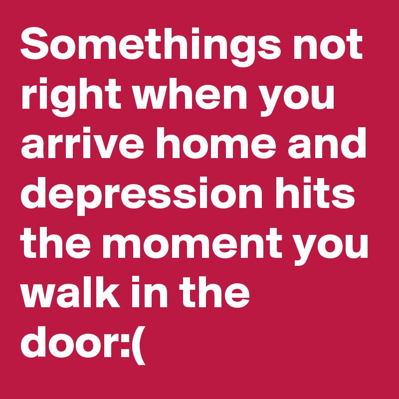 Somethings not right when you arrive home and depression hits the moment you walk in the door:(