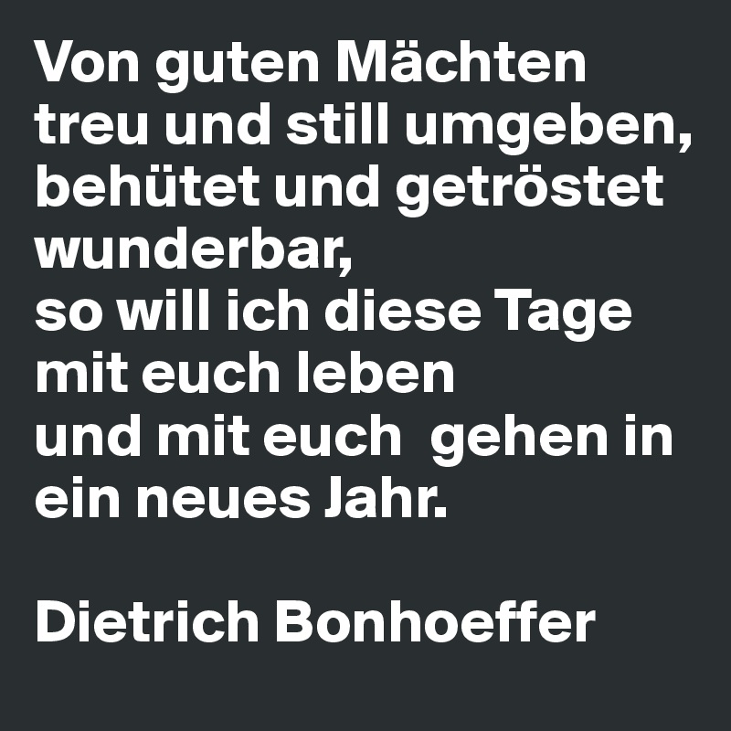 Von guten Mächten treu und still umgeben, 
behütet und getröstet wunderbar, 
so will ich diese Tage mit euch leben 
und mit euch  gehen in ein neues Jahr.

Dietrich Bonhoeffer