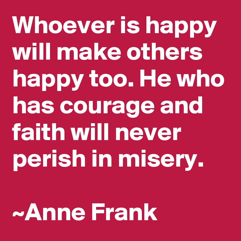 Whoever is happy will make others happy too. He who has courage and faith will never perish in misery. 

~Anne Frank