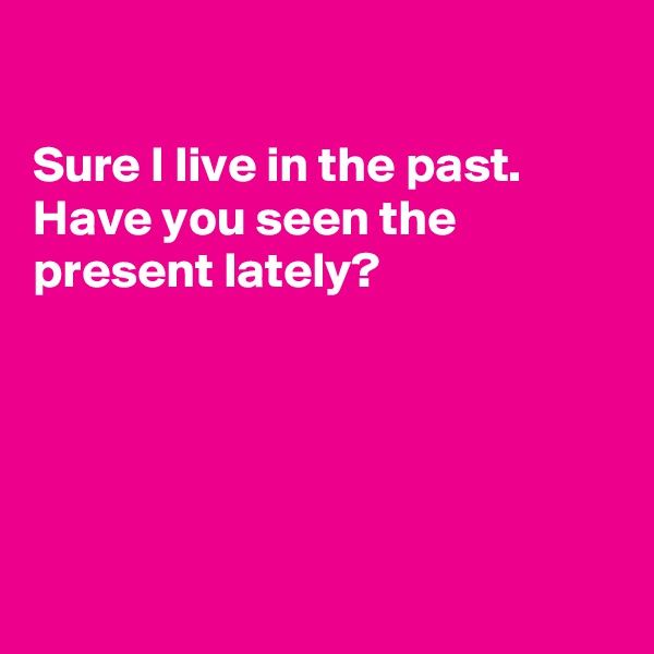 

Sure I live in the past. Have you seen the  present lately?





