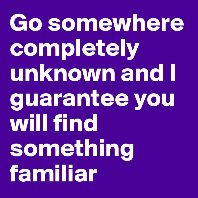 Go somewhere completely unknown and I guarantee you will find something familiar 