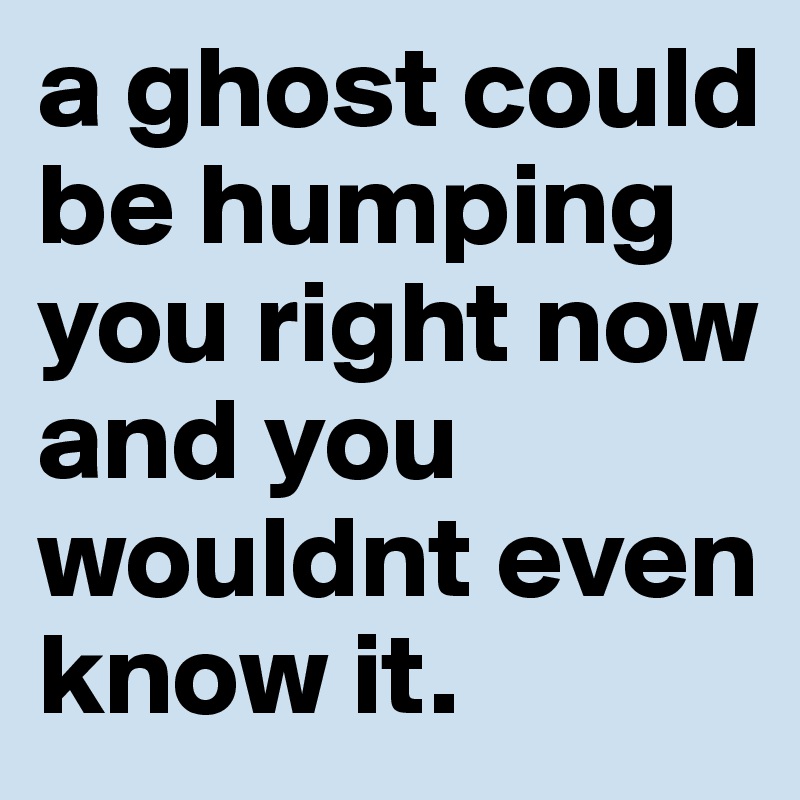 a ghost could be humping you right now and you wouldnt even know it.