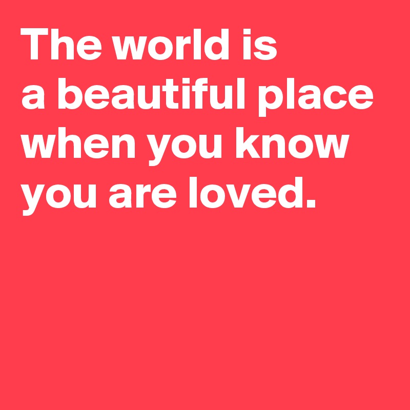 The world is 
a beautiful place when you know you are loved.


