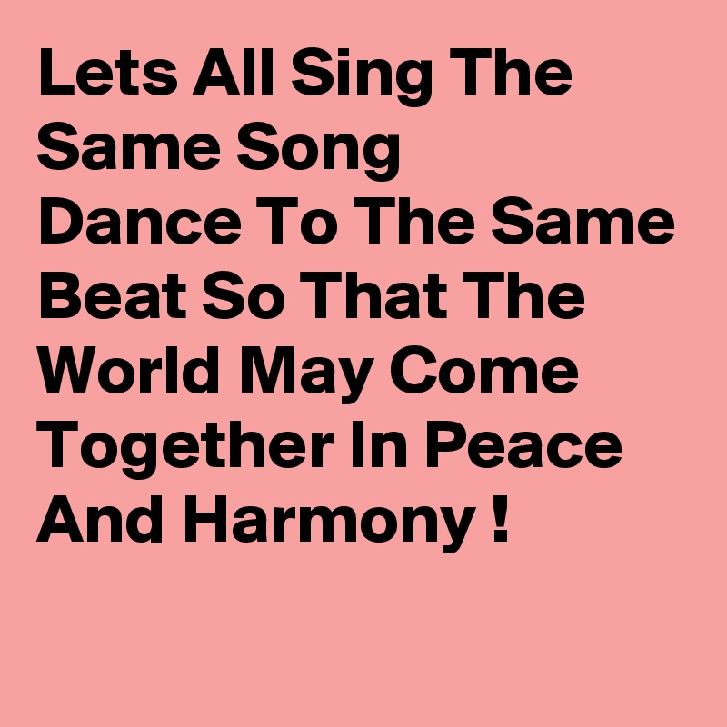 Lets All Sing The Same Song
Dance To The Same Beat So That The World May Come Together In Peace And Harmony !
