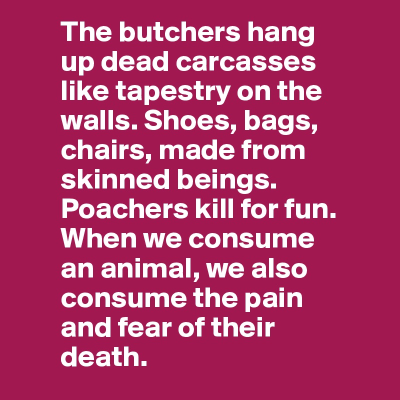        The butchers hang
       up dead carcasses
       like tapestry on the
       walls. Shoes, bags,
       chairs, made from
       skinned beings.
       Poachers kill for fun.
       When we consume 
       an animal, we also 
       consume the pain 
       and fear of their 
       death. 