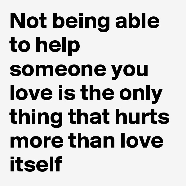Not being able to help someone you love is the only thing that hurts more than love itself