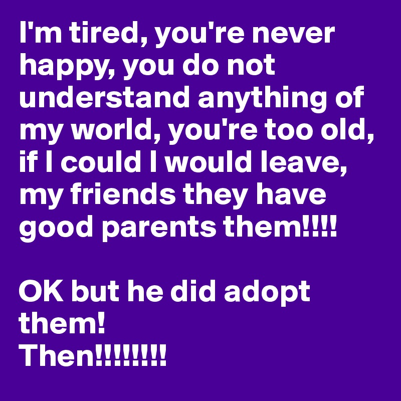 I'm tired, you're never happy, you do not understand anything of my world, you're too old, if I could I would leave, my friends they have good parents them!!!!

OK but he did adopt them! 
Then!!!!!!!!