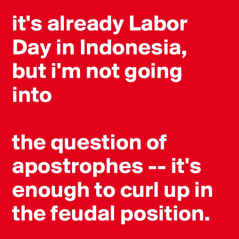 it's already Labor Day in Indonesia, but i'm not going into

the question of apostrophes -- it's enough to curl up in the feudal position.