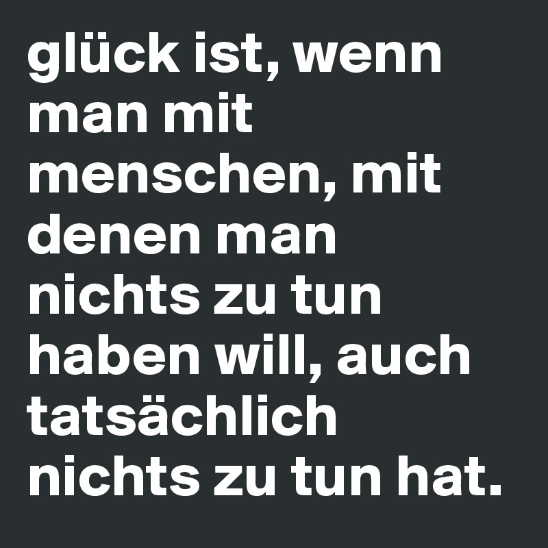 glück ist, wenn man mit menschen, mit denen man nichts zu tun haben will, auch tatsächlich nichts zu tun hat.