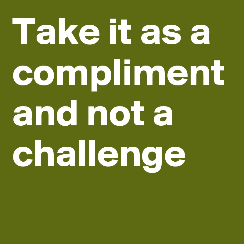 Take it as a compliment and not a challenge