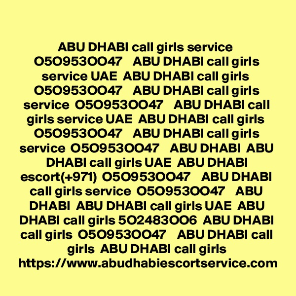 ABU DHABI call girls service  O5O953OO47    ABU DHABI call girls service UAE  ABU DHABI call girls  O5O953OO47    ABU DHABI call girls service  O5O953OO47    ABU DHABI call girls service UAE  ABU DHABI call girls  O5O953OO47    ABU DHABI call girls service  O5O953OO47    ABU DHABI  ABU DHABI call girls UAE  ABU DHABI escort(+971)  O5O953OO47    ABU DHABI call girls service  O5O953OO47    ABU DHABI  ABU DHABI call girls UAE  ABU DHABI call girls 5O2483OO6  ABU DHABI call girls  O5O953OO47    ABU DHABI call girls  ABU DHABI call girls
https://www.abudhabiescortservice.com