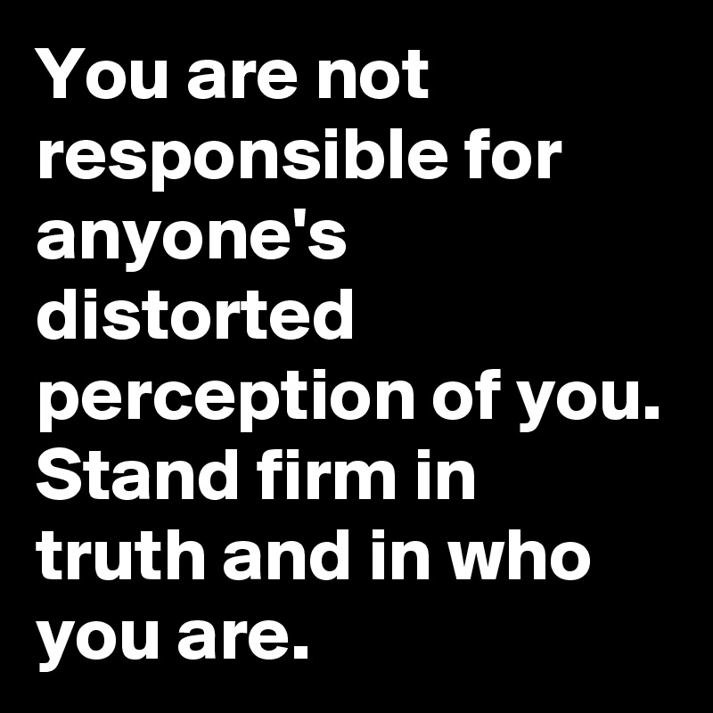 You are not responsible for anyone's distorted perception of you. Stand firm in truth and in who you are.