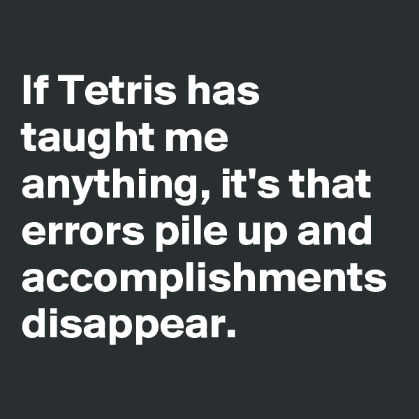 
If Tetris has taught me anything, it's that errors pile up and accomplishments disappear. 