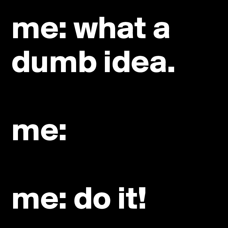 me: what a dumb idea.

me:

me: do it!