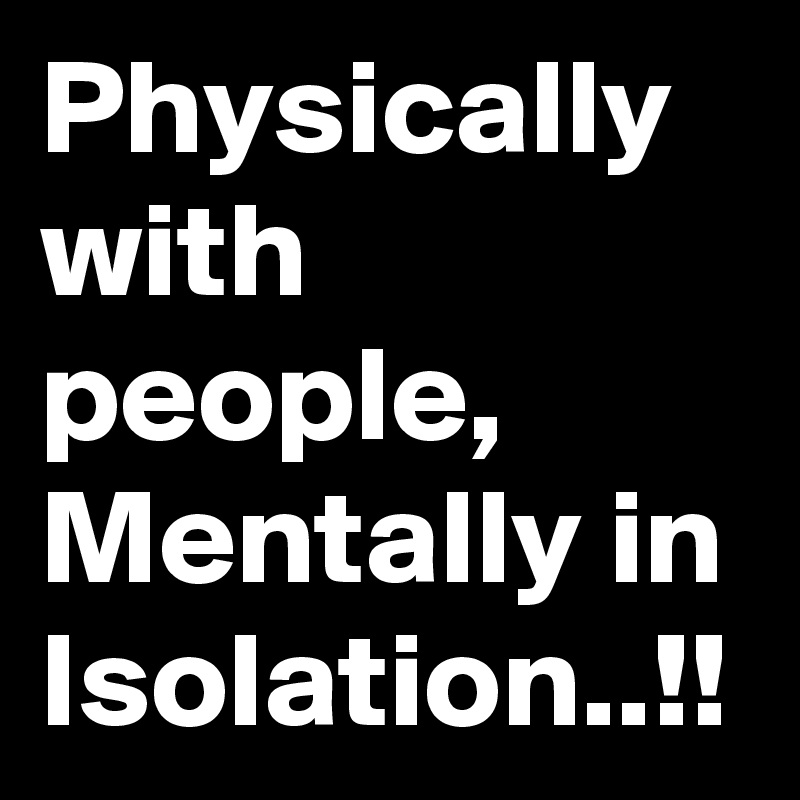Physically with people, Mentally in Isolation..!!