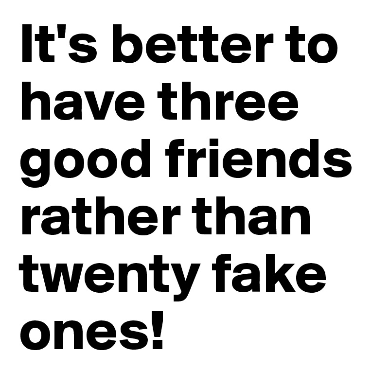 It's better to have three good friends rather than twenty fake ones!