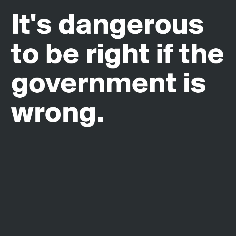 It's dangerous to be right if the government is wrong.


