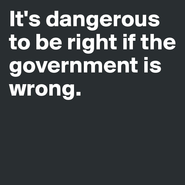 It's dangerous to be right if the government is wrong.


