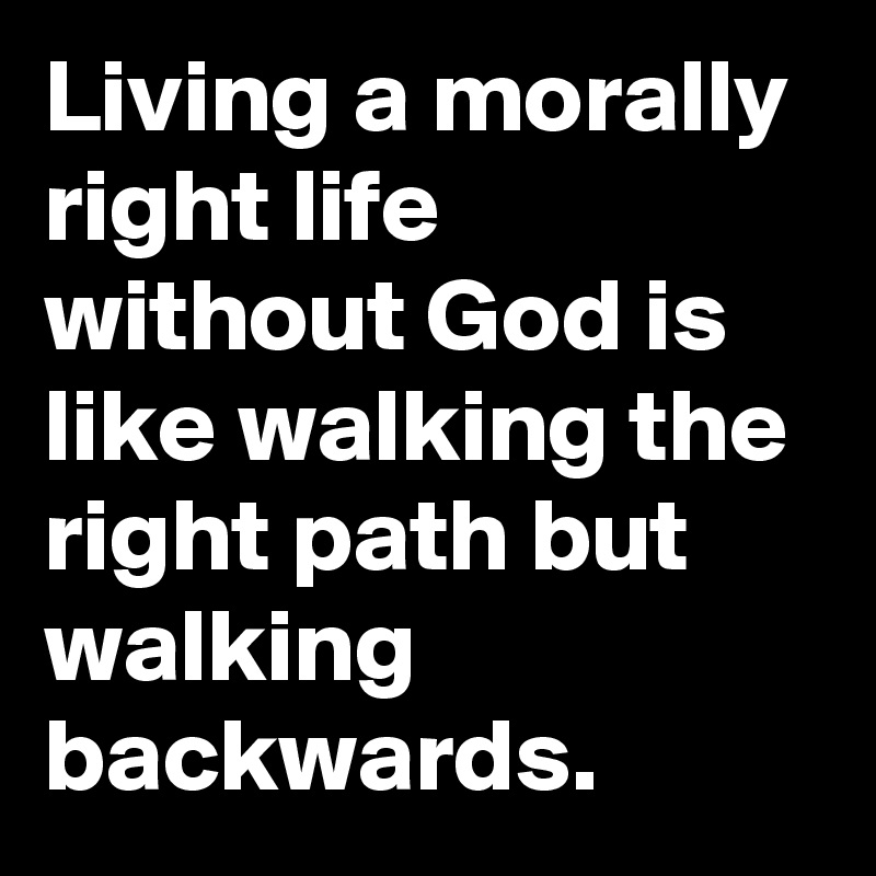 Living a morally right life without God is like walking the right path but walking backwards.