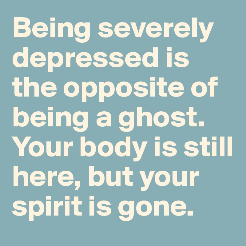 Being severely depressed is the opposite of being a ghost. Your body is still here, but your spirit is gone.