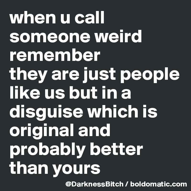 when u call someone weird remember
they are just people like us but in a disguise which is original and probably better than yours