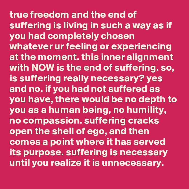 true freedom and the end of suffering is living in such a way as if you had completely chosen whatever ur feeling or experiencing at the moment. this inner alignment with NOW is the end of suffering. so, is suffering really necessary? yes and no. if you had not suffered as you have, there would be no depth to you as a human being, no humility, no compassion. suffering cracks open the shell of ego, and then comes a point where it has served its purpose. suffering is necessary until you realize it is unnecessary.