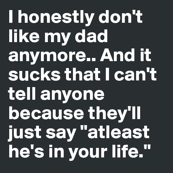 I honestly don't like my dad anymore.. And it sucks that I can't tell anyone because they'll just say "atleast he's in your life." 
