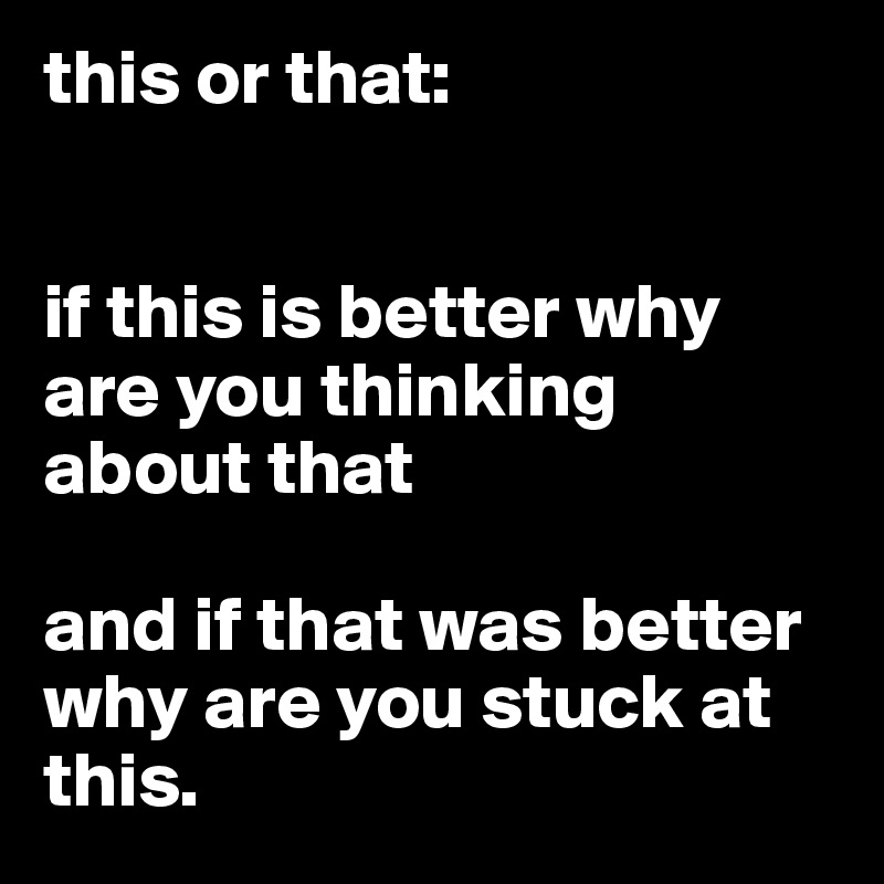 this or that:


if this is better why are you thinking about that

and if that was better why are you stuck at this.