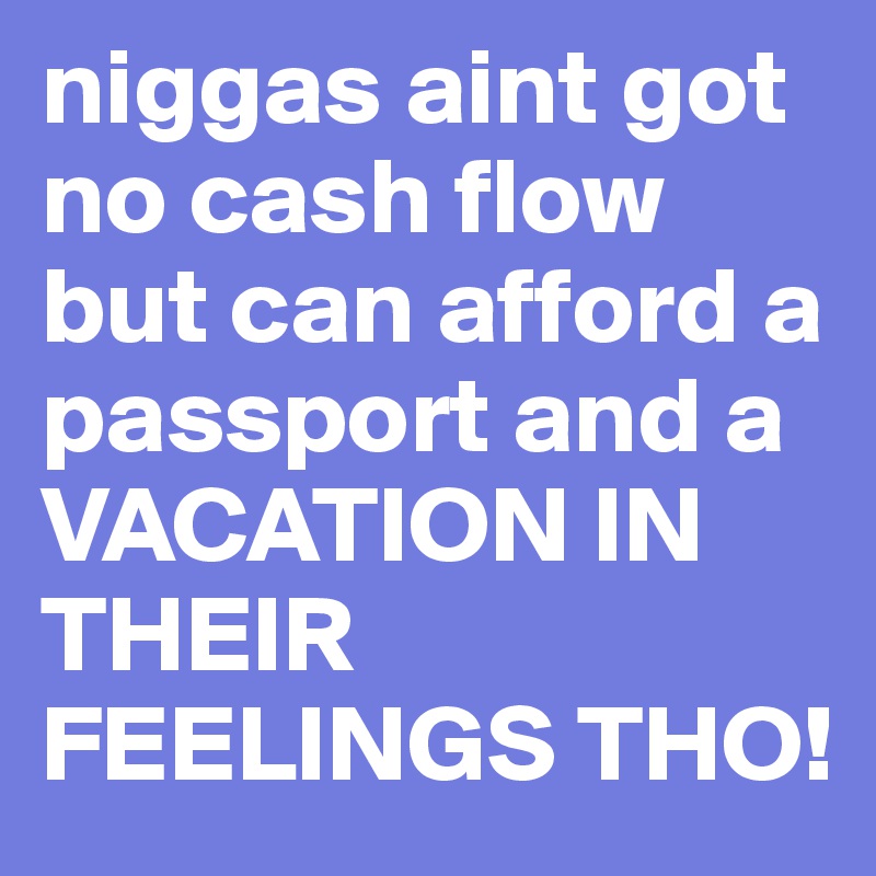 niggas aint got no cash flow but can afford a passport and a VACATION IN THEIR FEELINGS THO!